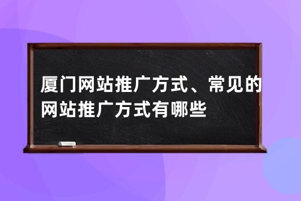 厦门网站推广方式、常见的网站推广方式有哪些