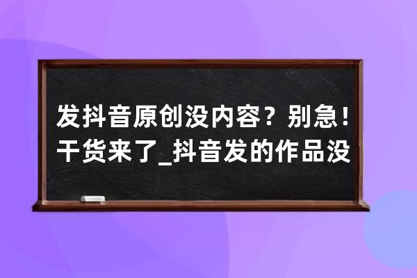 发抖音原创没内容？别急！干货来了_抖音发的作品没有了 