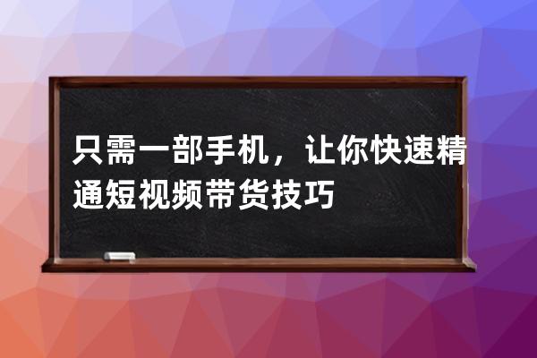 只需一部手机，让你快速精通短视频带货技巧 