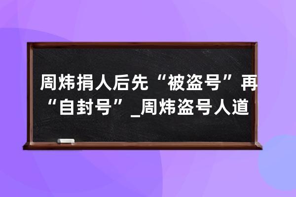 周炜捐人后先“被盗号”再“自封号”_周炜盗号人道歉视频 