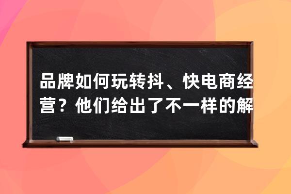 品牌如何玩转抖、快电商经营？他们给出了不一样的解题思路 