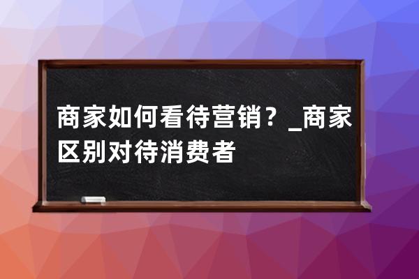 商家如何看待营销？_商家区别对待消费者 