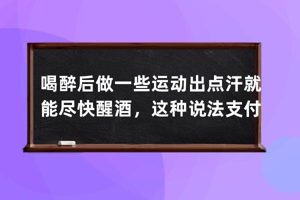 喝醉后做一些运动出点汗就能尽快醒酒，这种说法?支付宝蚂蚁庄园6月26日答案 