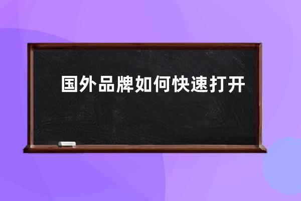 国外品牌如何快速打开中国市场_外国产品如何进入中国市场 