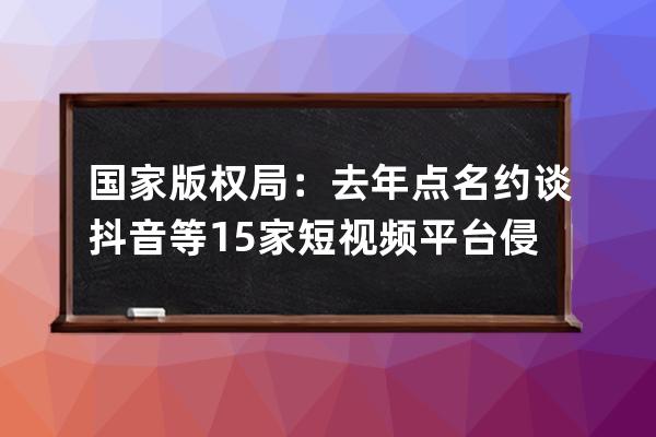 国家版权局：去年点名约谈抖音等15家短视频平台侵权盗版行为_抖音视频侵权 