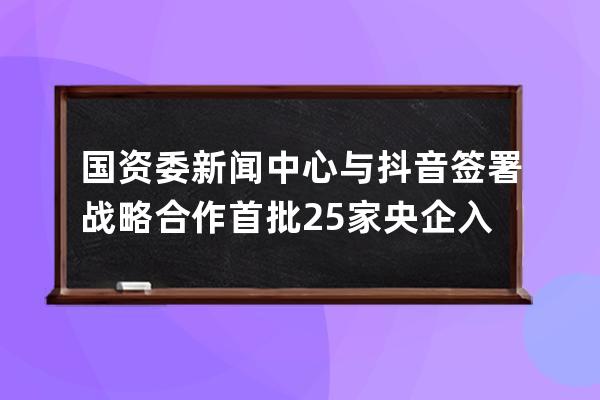 国资委新闻中心与抖音签署战略合作 首批25家央企入驻_抖音 政府入股 