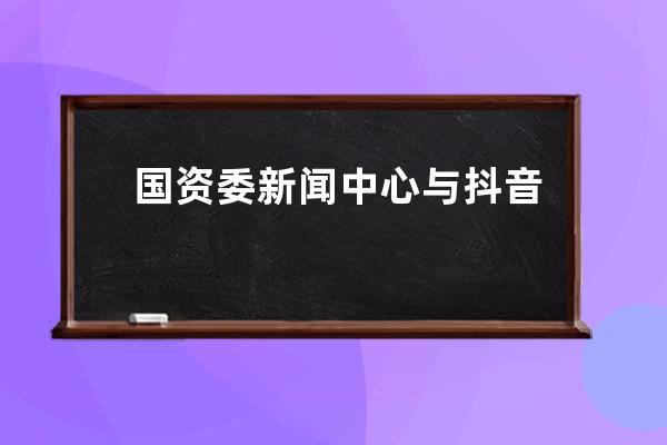 国资委新闻中心与抖音签署战略合作 首批25家央企入驻_抖音 政府入股 