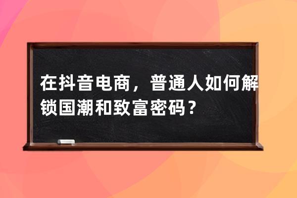 在抖音电商，普通人如何解锁国潮和致富密码？ 