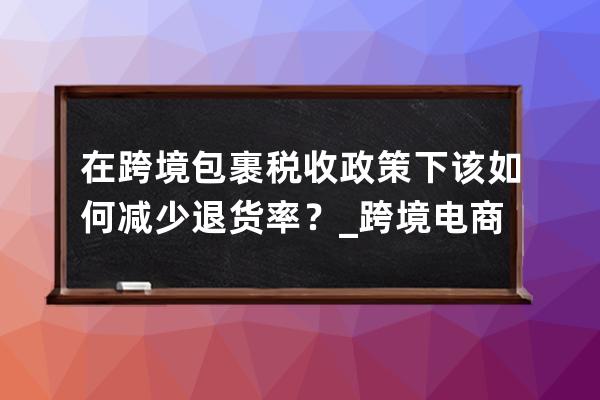 在跨境包裹税收政策下该如何减少退货率？_跨境电商出口退税政策 