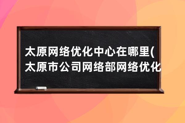 太原网络优化中心在哪里(太原市公司网络部网络优化中心)