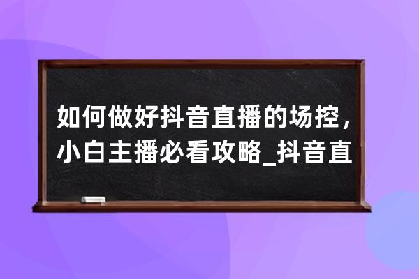 如何做好抖音直播的场控，小白主播必看攻略_抖音直播间场控怎么做 