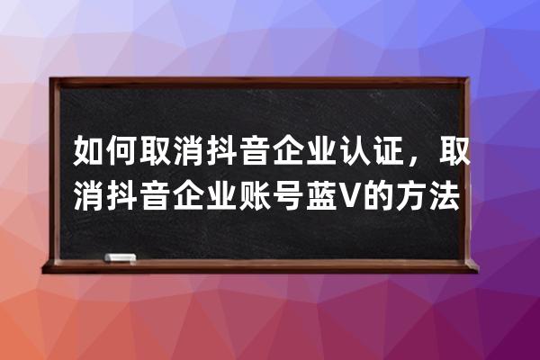 如何取消抖音企业认证，取消抖音企业账号蓝V的方法和过程！ 