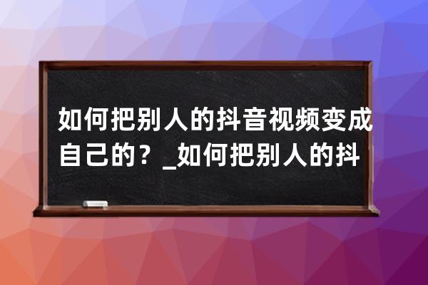 如何把别人的抖音视频变成自己的？_如何把别人的抖音视频变成自己的作品 