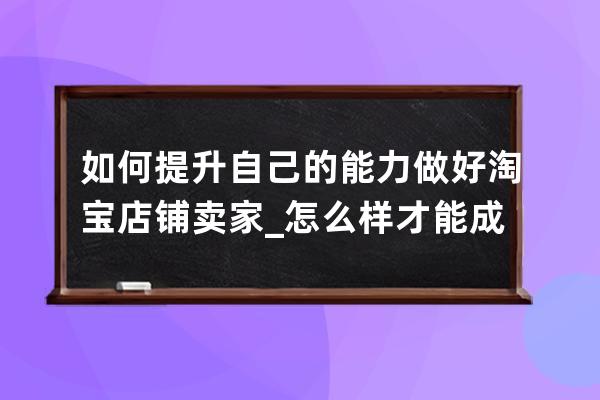 如何提升自己的能力做好淘宝店铺卖家_怎么样才能成为淘宝卖家 