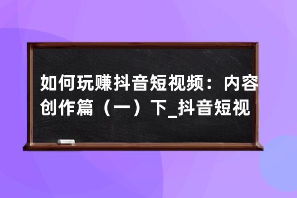 如何玩赚抖音短视频：内容创作篇（一）下_抖音短视频是怎么赚钱的玩抖音赚 