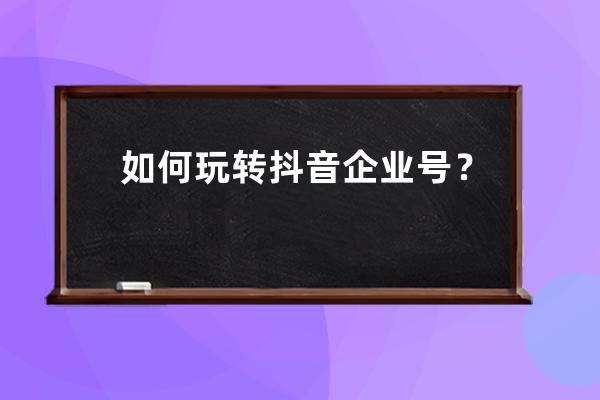 如何玩转抖音企业号？企业号运营实用技巧！ 