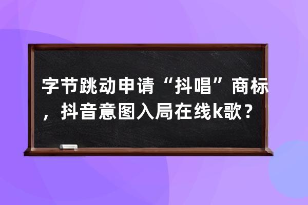 字节跳动申请“抖唱”商标，抖音意图入局在线k歌？_抖音字节跳动科技有限公 