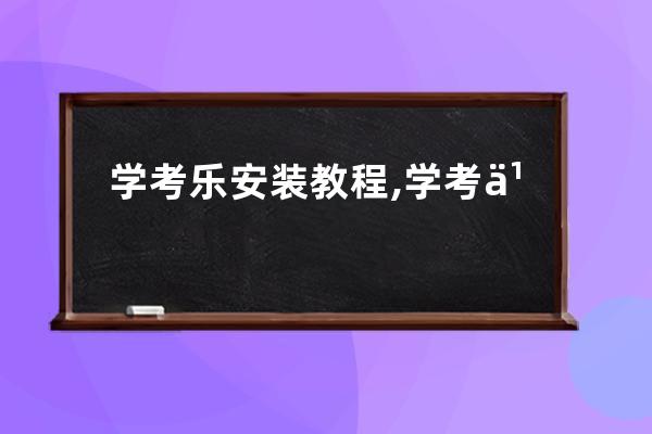 学考乐安装教程,学考乐客户端如何下载目前最新版本是什么？