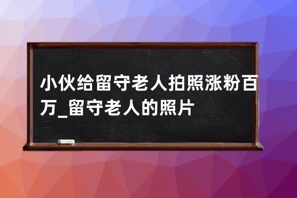 小伙给留守老人拍照涨粉百万_留守老人的照片 