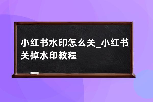 小红书水印怎么关_小红书关掉水印教程 