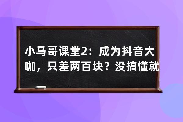 小马哥课堂2：成为抖音大咖，只差两百块？没搞懂就不要瞎玩_抖音马二哥 