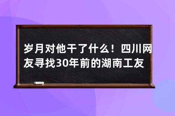 岁月对他干了什么！四川网友寻找30年前的湖南工友彭小妹，真人现身后，网友 