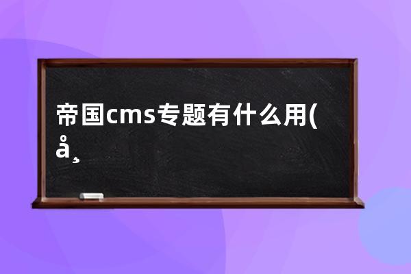 帝国cms专题有什么用(帝国CMS专题使用指南)