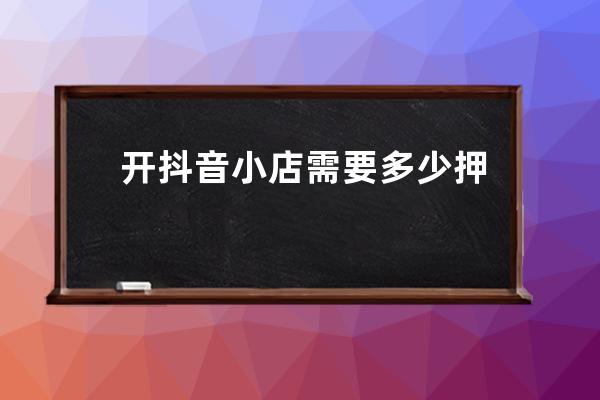 开抖音小店需要多少押金？怎么开店运营？ 