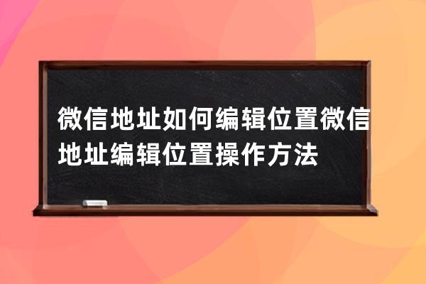 微信地址如何编辑位置?微信地址编辑位置操作方法 