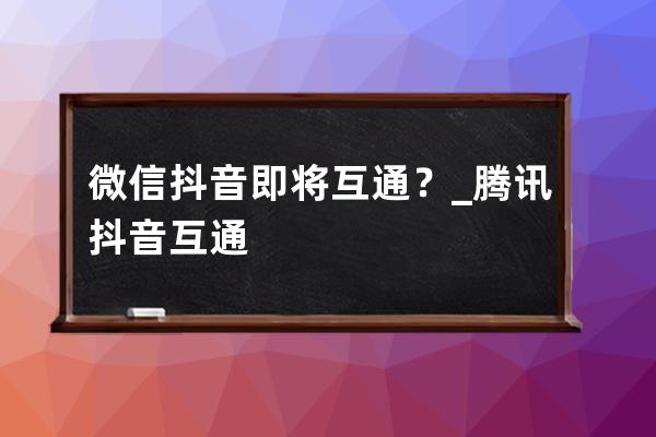 微信/抖音即将互通？_腾讯抖音互通 