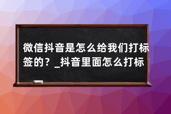 微信抖音是怎么给我们打标签的？_抖音里面怎么打标签 