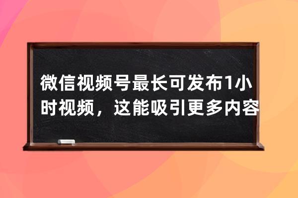 微信视频号最长可发布1小时视频，这能吸引更多内容创作者吗？_微信视频号一 