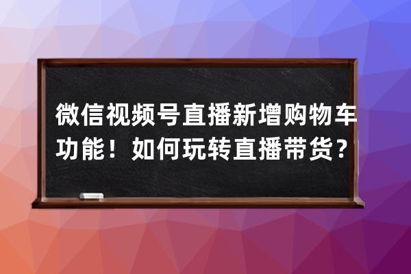 微信视频号直播新增购物车功能！如何玩转直播带货？ 