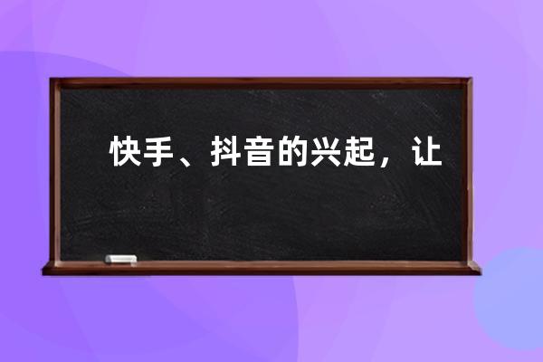 快手、抖音的兴起，让很多中国人的记忆成了记忆碎片_快手抖音发展史 