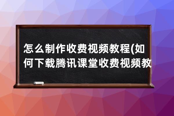 怎么制作收费视频教程(如何下载腾讯课堂收费视频教程)