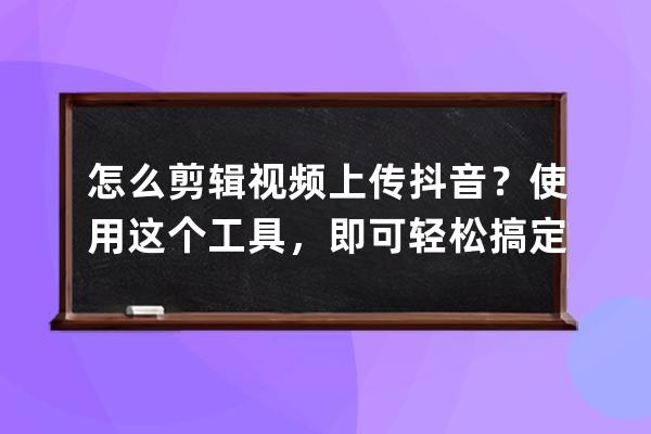 怎么剪辑视频上传抖音？使用这个工具，即可轻松搞定_剪辑的视频怎么上传抖 