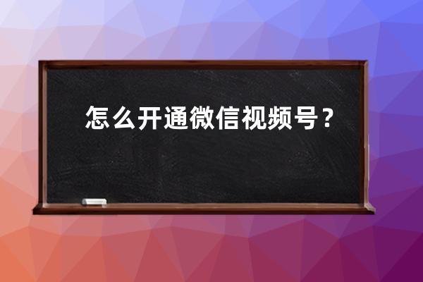 怎么开通微信视频号？视频号怎么认证？一文教你轻松开通、认证！ 