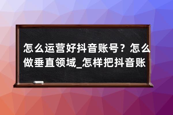 怎么运营好抖音账号？怎么做垂直领域_怎样把抖音账号运营好 