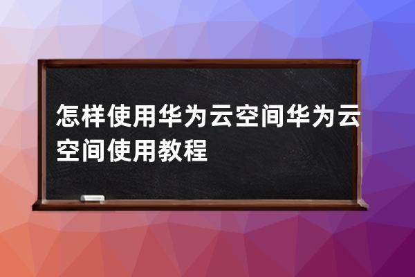 怎样使用华为云空间?华为云空间使用教程 