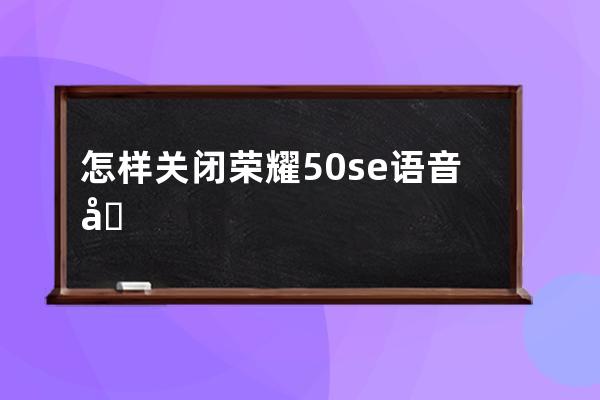 怎样关闭荣耀50se语音助手唤醒?荣耀50se语音助手唤醒关闭教程 