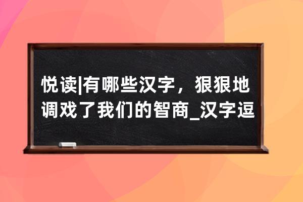 悦读 | 有哪些汉字，狠狠地调戏了我们的智商_汉字逗趣阅读理解 