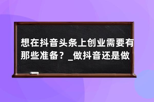 想在抖音头条上创业需要有那些准备？_做抖音还是做头条 