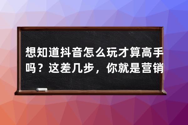 想知道抖音怎么玩才算高手吗？这差几步，你就是营销大师_为什么学抖音营销 