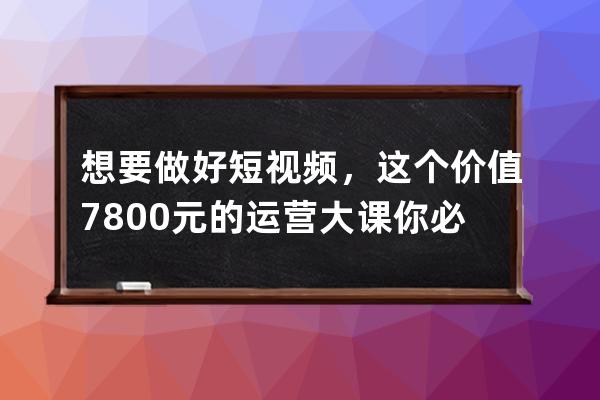 想要做好短视频，这个价值7800元的运营大课你必须掌握 