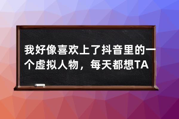 我好像喜欢上了抖音里的一个虚拟人物，每天都想TA，怎么办？_想让某人看到自 