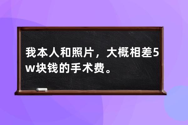 我本人和照片，大概相差5w块钱的手术费。