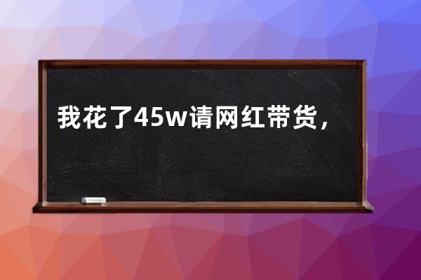 我花了45w请网红带货，现在是一名合格的韭菜！