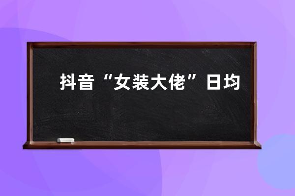 抖音“女装大佬”日均带货700w的玩法拆解，速看！