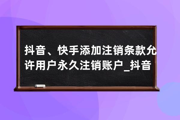 抖音、快手添加注销条款 允许用户永久注销账户_抖音快手怎么注销账号 