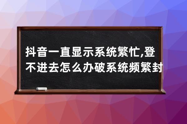 抖音一直显示系统繁忙, 登不进去怎么办?破系统频繁封设备发yz验证 